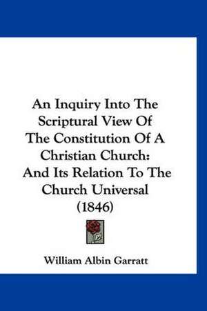 An Inquiry Into The Scriptural View Of The Constitution Of A Christian Church de William Albin Garratt