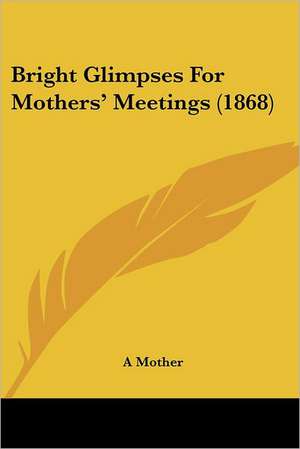 Bright Glimpses For Mothers' Meetings (1868) de A Mother