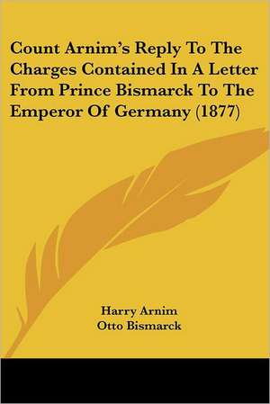 Count Arnim's Reply To The Charges Contained In A Letter From Prince Bismarck To The Emperor Of Germany (1877) de Harry Arnim