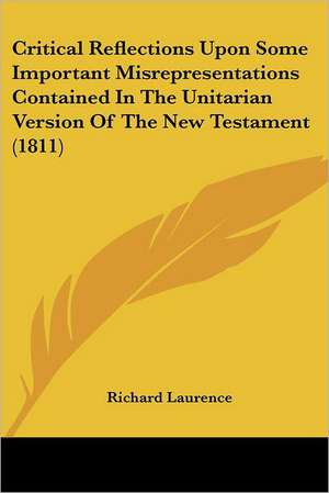 Critical Reflections Upon Some Important Misrepresentations Contained In The Unitarian Version Of The New Testament (1811) de Richard Laurence