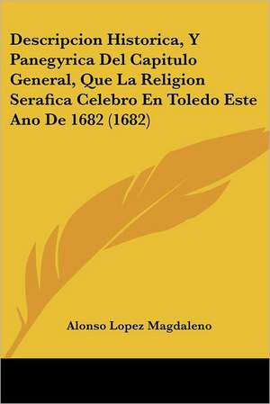 Descripcion Historica, Y Panegyrica Del Capitulo General, Que La Religion Serafica Celebro En Toledo Este Ano De 1682 (1682) de Alonso Lopez Magdaleno