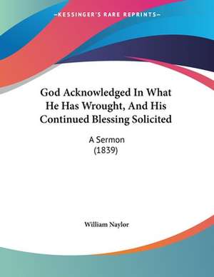 God Acknowledged In What He Has Wrought, And His Continued Blessing Solicited de William Naylor