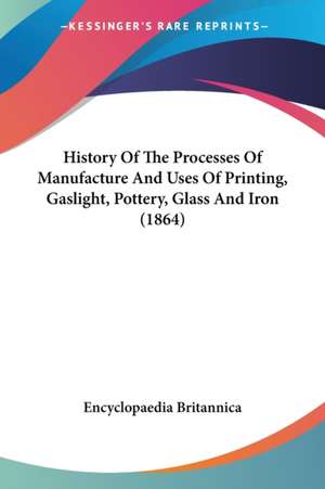 History Of The Processes Of Manufacture And Uses Of Printing, Gaslight, Pottery, Glass And Iron (1864) de Encyclopaedia Britannica