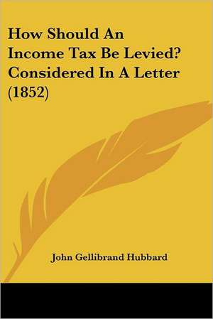 How Should An Income Tax Be Levied? Considered In A Letter (1852) de John Gellibrand Hubbard