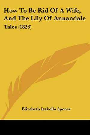 How To Be Rid Of A Wife, And The Lily Of Annandale de Elizabeth Isabella Spence