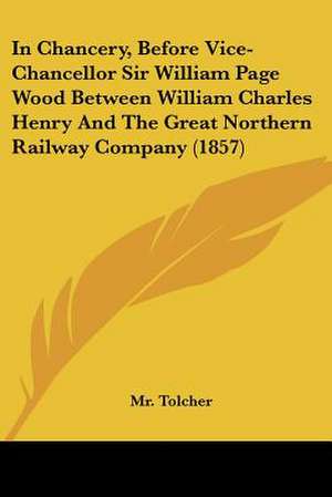 In Chancery, Before Vice-Chancellor Sir William Page Wood Between William Charles Henry And The Great Northern Railway Company (1857) de Tolcher