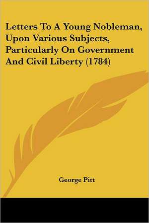 Letters To A Young Nobleman, Upon Various Subjects, Particularly On Government And Civil Liberty (1784) de George Pitt