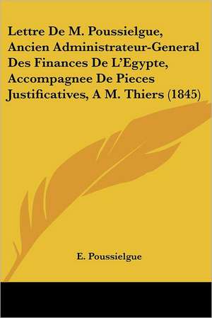 Lettre De M. Poussielgue, Ancien Administrateur-General Des Finances De L'Egypte, Accompagnee De Pieces Justificatives, A M. Thiers (1845) de E. Poussielgue