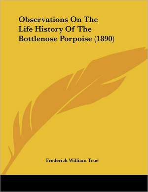 Observations On The Life History Of The Bottlenose Porpoise (1890) de Frederick William True