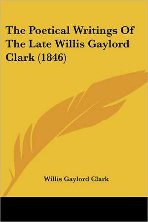 The Poetical Writings Of The Late Willis Gaylord Clark (1846) de Willis Gaylord Clark