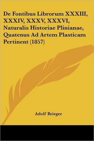 De Fontibus Librorum XXXIII, XXXIV, XXXV, XXXVI, Naturalis Historiae Plinianae, Quatenus Ad Artem Plasticam Pertinent (1857) de Adolf Brieger