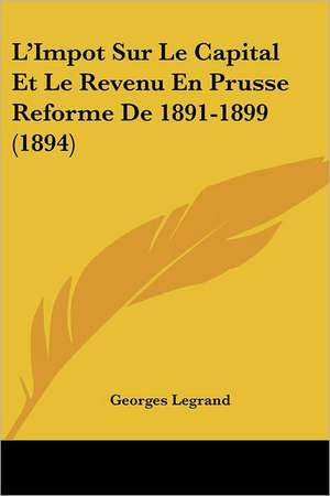 L'Impot Sur Le Capital Et Le Revenu En Prusse Reforme De 1891-1899 (1894) de Georges Legrand