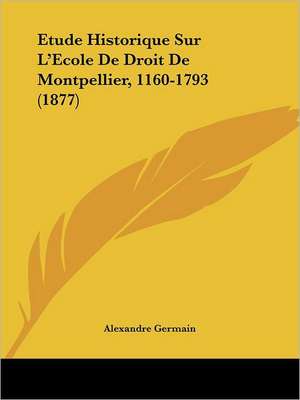 Etude Historique Sur L'Ecole De Droit De Montpellier, 1160-1793 (1877) de Alexandre Germain