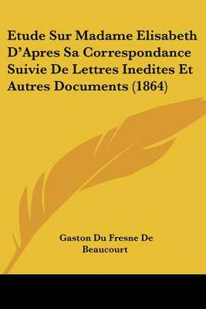 Etude Sur Madame Elisabeth D'Apres Sa Correspondance Suivie De Lettres Inedites Et Autres Documents (1864) de Gaston Du Fresne De Beaucourt