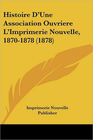 Histoire D'Une Association Ouvriere L'Imprimerie Nouvelle, 1870-1878 (1878) de Imprimerie Nouvelle Publisher