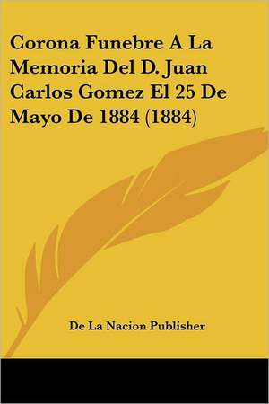 Corona Funebre A La Memoria Del D. Juan Carlos Gomez El 25 De Mayo De 1884 (1884) de De La Nacion Publisher