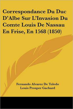 Correspondance Du Duc D'Albe Sur L'Invasion Du Comte Louis De Nassau En Frise, En 1568 (1850) de Fernando Alvarez De Toledo