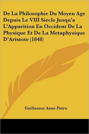 De La Philosophie Du Moyen Age Depuis Le VIII Siecle Jusqu'a L'Apparition En Occident De La Physique Et De La Metaphysique D'Aristote (1848) de Guillaume Anne Patru