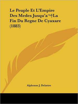 Le Peuple Et L'Empire Des Medes Jusqu'a La Fin Du Regne De Cyaxare (1883) de Alphonse J. Delattre