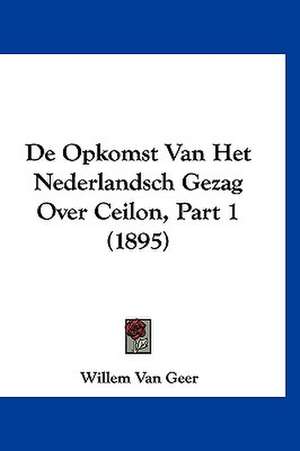 De Opkomst Van Het Nederlandsch Gezag Over Ceilon, Part 1 (1895) de Willem Van Geer