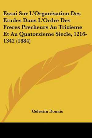 Essai Sur L'Organisation Des Etudes Dans L'Ordre Des Freres Precheurs Au Trizieme Et Au Quatorzieme Siecle, 1216-1342 (1884) de Celestin Douais