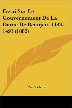 Essai Sur Le Gouvernement De La Dame De Beaujeu, 1483-1491 (1882) de Paul Pelicier