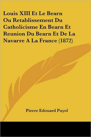 Louis XIII Et Le Bearn Ou Retablissement Du Catholicisme En Bearn Et Reunion Du Bearn Et De La Navarre A La France (1872) de Pierre Edouard Puyol