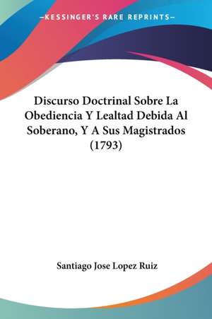 Discurso Doctrinal Sobre La Obediencia Y Lealtad Debida Al Soberano, Y A Sus Magistrados (1793) de Santiago Jose Lopez Ruiz