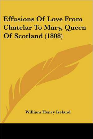 Effusions Of Love From Chatelar To Mary, Queen Of Scotland (1808) de William Henry Ireland