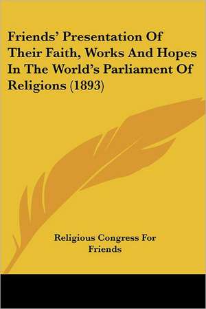 Friends' Presentation Of Their Faith, Works And Hopes In The World's Parliament Of Religions (1893) de Religious Congress For Friends