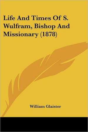 Life And Times Of S. Wulfram, Bishop And Missionary (1878) de William Glaister