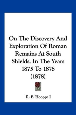 On The Discovery And Exploration Of Roman Remains At South Shields, In The Years 1875 To 1876 (1878) de R. E. Hooppell