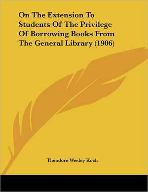 On The Extension To Students Of The Privilege Of Borrowing Books From The General Library (1906) de Theodore Wesley Koch