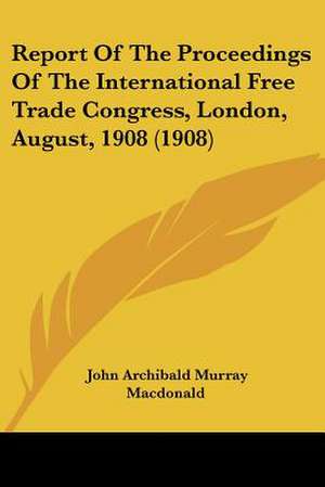 Report Of The Proceedings Of The International Free Trade Congress, London, August, 1908 (1908) de John Archibald Murray Macdonald