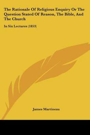 The Rationale Of Religious Enquiry Or The Question Stated Of Reason, The Bible, And The Church de James Martineau