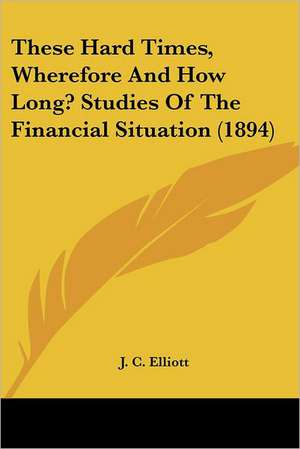 These Hard Times, Wherefore And How Long? Studies Of The Financial Situation (1894) de J. C. Elliott