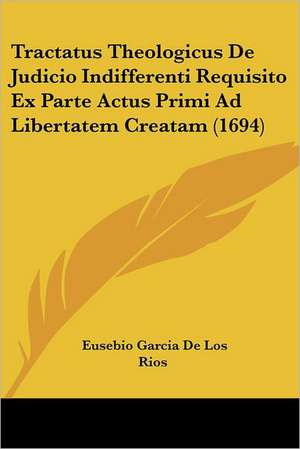 Tractatus Theologicus De Judicio Indifferenti Requisito Ex Parte Actus Primi Ad Libertatem Creatam (1694) de Eusebio Garcia De Los Rios