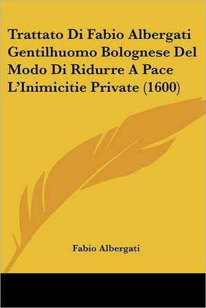 Trattato Di Fabio Albergati Gentilhuomo Bolognese Del Modo Di Ridurre A Pace L'Inimicitie Private (1600) de Fabio Albergati