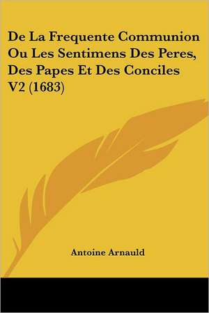 De La Frequente Communion Ou Les Sentimens Des Peres, Des Papes Et Des Conciles V2 (1683) de Antoine Arnauld