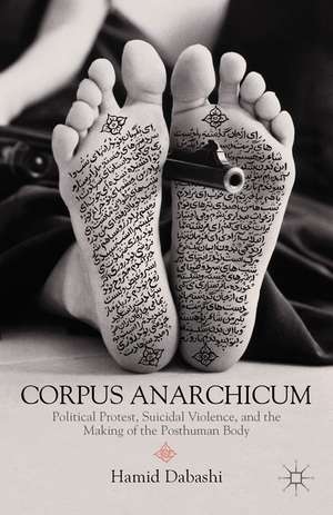 Corpus Anarchicum: Political Protest, Suicidal Violence, and the Making of the Posthuman Body de H. Dabashi