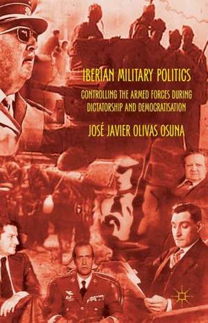 Iberian Military Politics: Controlling the Armed Forces during Dictatorship and Democratisation de José Javier Olivas Osuna