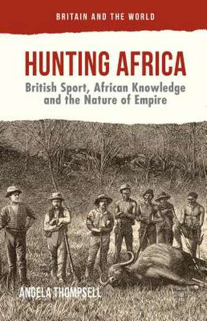 Hunting Africa: British Sport, African Knowledge and the Nature of Empire de Angela Thompsell