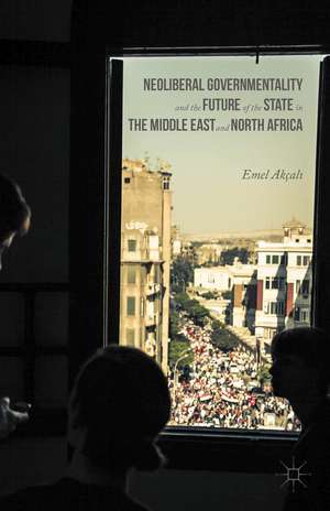 Neoliberal Governmentality and the Future of the State in the Middle East and North Africa de Emel Akçalı