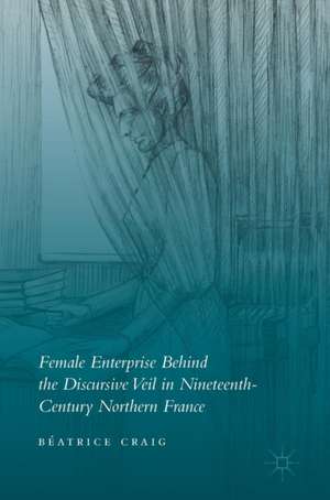 Female Enterprise Behind the Discursive Veil in Nineteenth-Century Northern France de Béatrice Craig