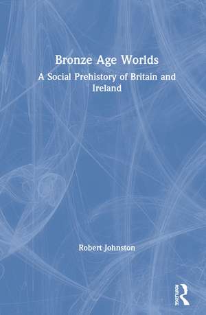Bronze Age Worlds: A Social Prehistory of Britain and Ireland de Robert Johnston