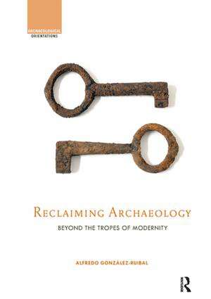 Reclaiming Archaeology: Beyond the Tropes of Modernity de Alfredo González-Ruibal