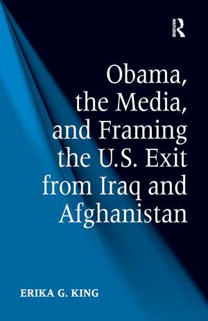 Obama, the Media, and Framing the U.S. Exit from Iraq and Afghanistan de Erika G. King