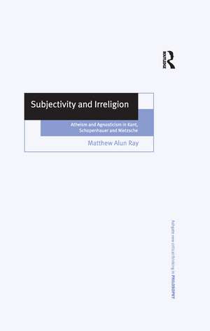 Subjectivity and Irreligion: Atheism and Agnosticism in Kant, Schopenhauer and Nietzsche de Matthew Alun Ray