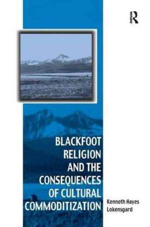 Blackfoot Religion and the Consequences of Cultural Commoditization de Kenneth Hayes Lokensgard