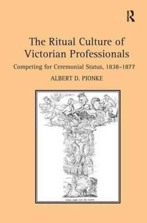 The Ritual Culture of Victorian Professionals: Competing for Ceremonial Status, 1838-1877 de Albert D. Pionke